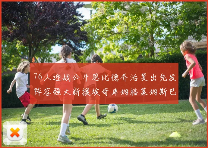 76人迎战公牛恩比德乔治复出先发阵容强大新援埃奇库姆格莱姆斯巴洛助力