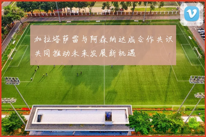 加拉塔萨雷与阿森纳达成合作共识共同推动未来发展新机遇